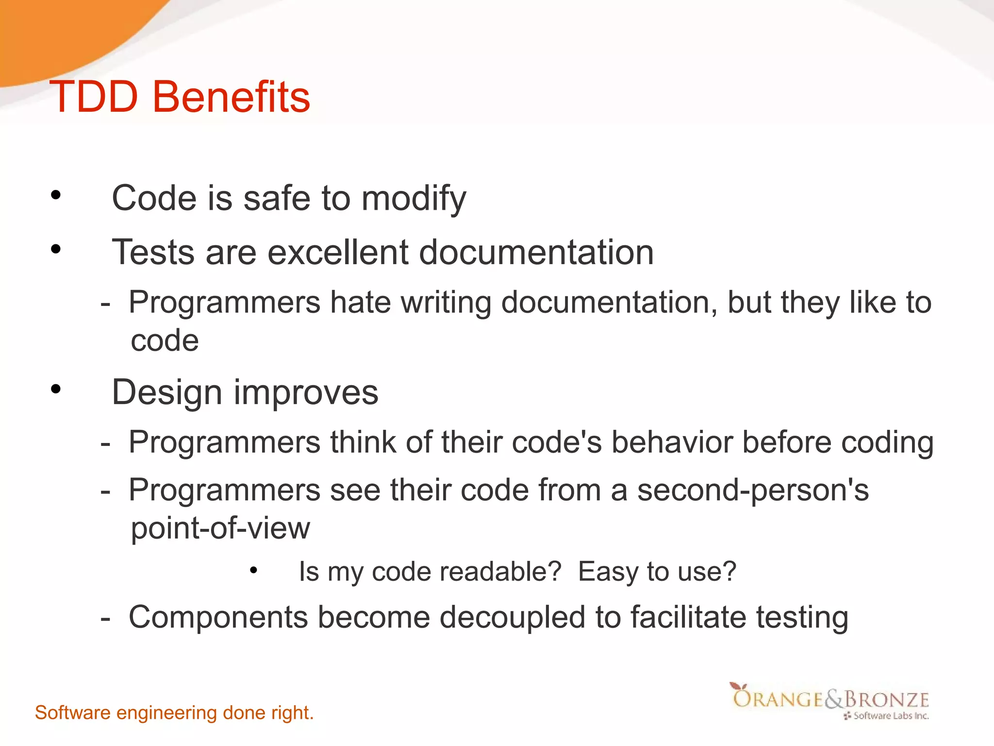 TDD Benefits  Code is safe to modify  Tests are excellent documentation - Programmers hate writing documentation, but they like to code  Design improves - Programmers think of their code's behavior before coding - Programmers see their code from a second-person's point-of-view • Is my code readable? Easy to use? - Components become decoupled to facilitate testing Software engineering done right. 