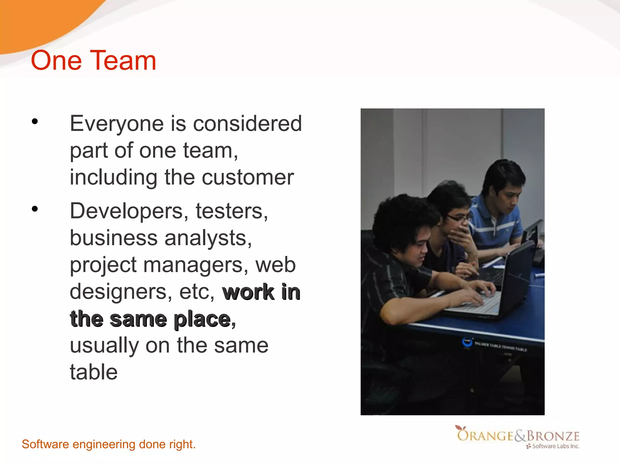 One Team  Everyone is considered part of one team, including the customer  Developers, testers, business analysts, project managers, web designers, etc, work in the same place, place usually on the same table Software engineering done right. 