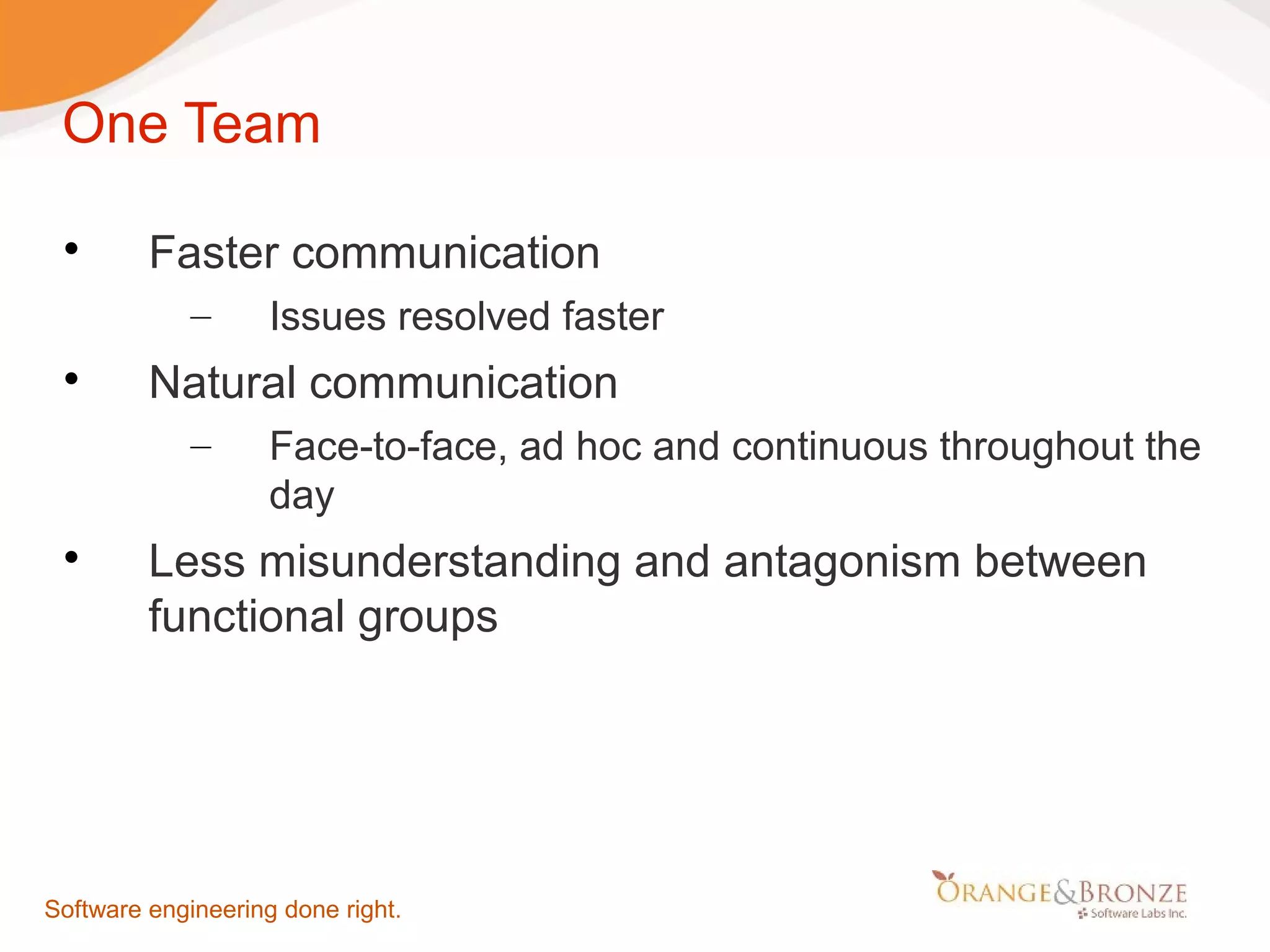 One Team  Faster communication – Issues resolved faster  Natural communication – Face-to-face, ad hoc and continuous throughout the day  Less misunderstanding and antagonism between functional groups Software engineering done right. 