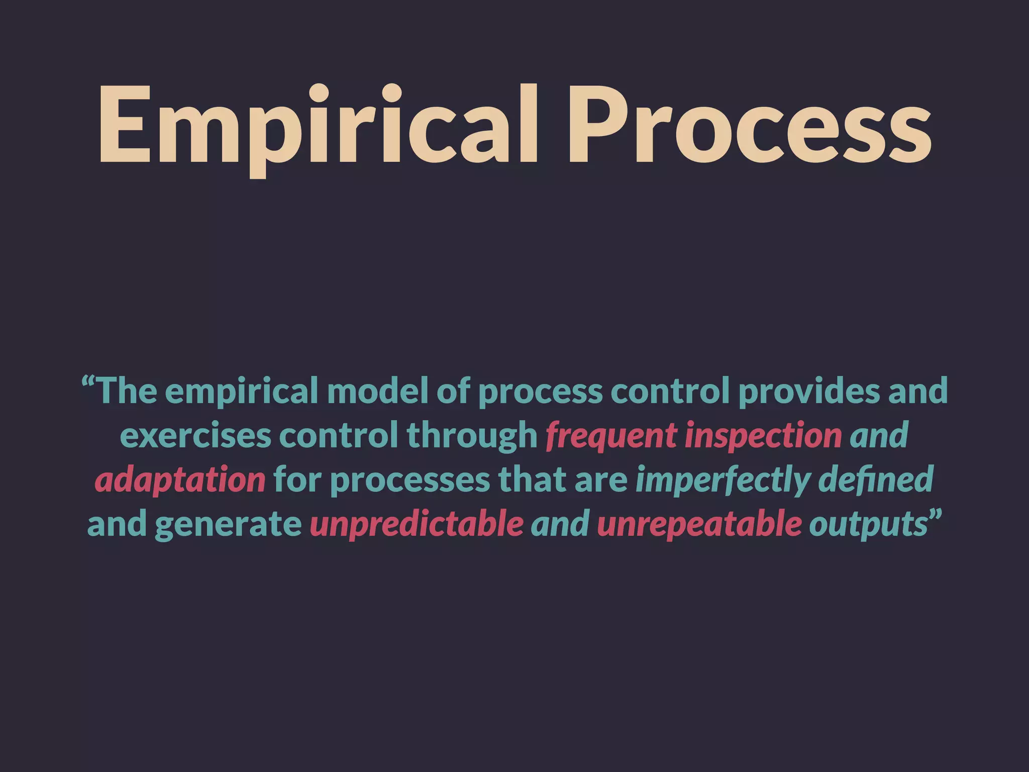 Empirical Process
“The empirical model of process control provides and
exercises control through frequent inspection and
adaptation for processes that are imperfectly deﬁned
and generate unpredictable and unrepeatable outputs”
 