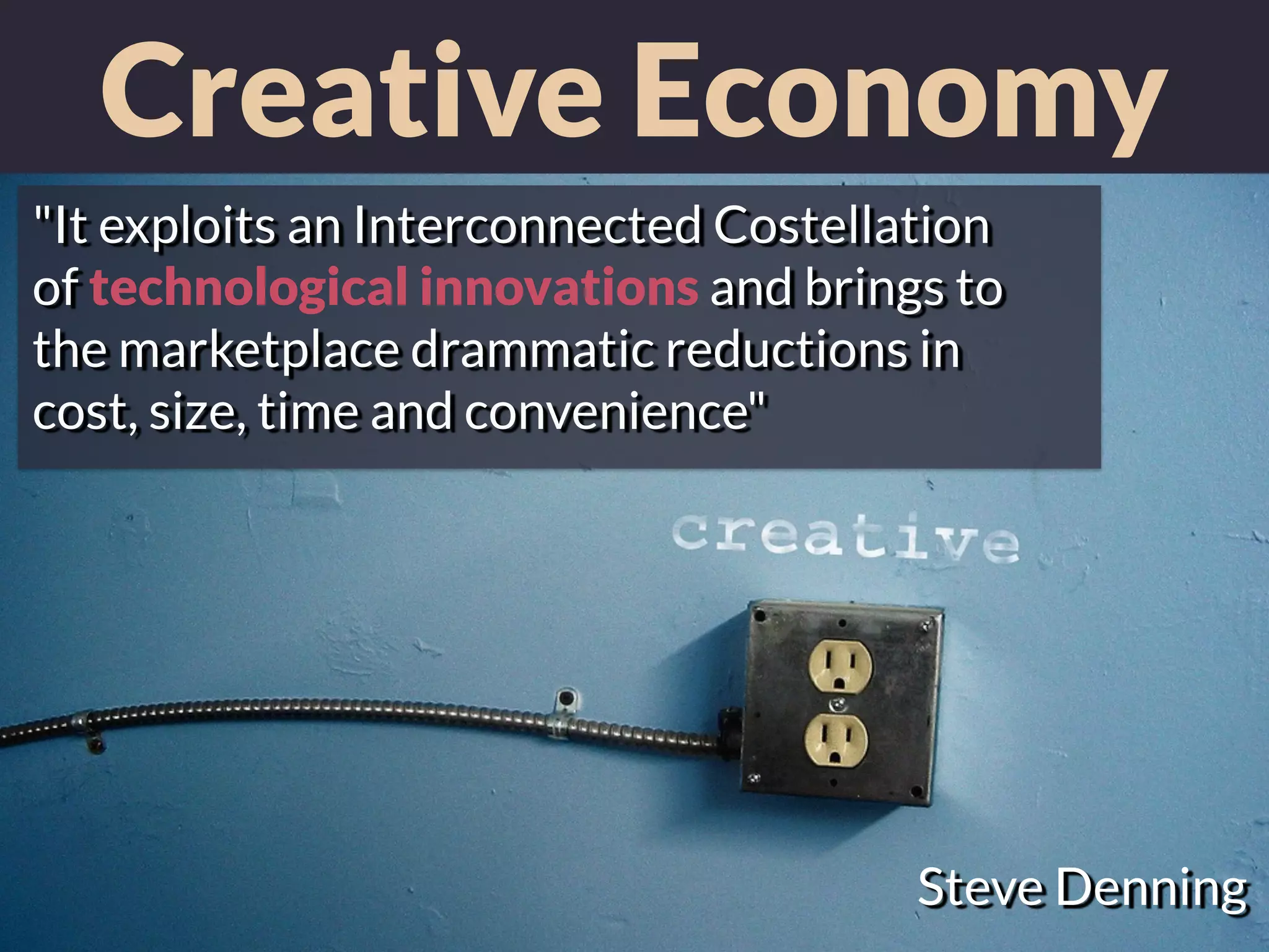 Creative Economy
Steve Denning
"It exploits an Interconnected Costellation
of technological innovations and brings to
the marketplace drammatic reductions in
cost, size, time and convenience"
 