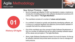 Agile Methodology
History of agile
01
History Of Agile
New School Thinking – ‘Agile’
• Bunch of people got together in 2001 and decided to create a medicine to
remedy the immobility present in the software development practices at th
e time. They called it ”The Agile Manifesto”.
• The manifesto consists of a number of values and principles.
• In a nutshell, it’s based on quickly and iteratively developing software, wit
h a focus on customer feedback and effective communication between th
e people that build the software product.
• Out of this manifesto spun the concept of Agile Software Development, w
hich is a number of methods that can be used to develop software based
off the values and principles in The Agile Manifesto.
• Alone, Agile Software Development doesn’t do much for teams. It’s the ag
ile software methods that provide teams structure on how to manage and
build products.
 