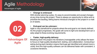 Agile Methodology
Advantages of agile
02
Advantages Of
Agile
• Change is embraced:
With shorter planning cycles, it’s easy to accommodate and accept changes
at any time during the project. There is always an opportunity to refine and re
prioritize the backlog, letting teams introduce changes to the project in a matt
er of weeks.
• End-goal can be unknown:
Agile is very beneficial for projects where the end-goal is not clearly defined.
As the project progresses, the goals will come to light and development can e
asily adapt to these evolving requirements.
• Faster, high-quality delivery:
Breaking down the project into iterations (manageable units) allows the team
to focus on high-quality development, testing, and collaboration. Conducting t
esting during each iteration means that bugs get identified and solved more q
uickly. And this high-quality software can be delivered faster with consistent, s
uccessive iterations.
 