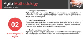 Agile Methodology
Advantages of agile
02
Advantages Of
Agile
• Strong team interaction:
Agile highlights the importance of frequent communication and face-to-face in
teractions. Teams work together and people are able to take responsibility an
d own parts of the projects.
• Customers are heard:
Customers have many opportunities to see the work being delivered, share th
eir input, and have a real impact on the end product. They can gain a sense o
f ownership by working so closely with the project team.
• Continuous improvement:
Agile projects encourage feedback from users and team members throughout
the whole project, so lessons learned are used to improve future iterations.
 