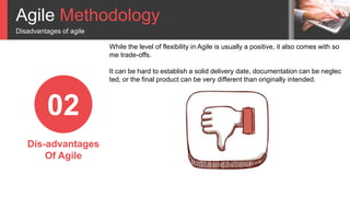 Agile Methodology
Disadvantages of agile
02
Dis-advantages
Of Agile
While the level of flexibility in Agile is usually a positive, it also comes with so
me trade-offs.
It can be hard to establish a solid delivery date, documentation can be neglec
ted, or the final product can be very different than originally intended.
 