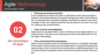 Agile Methodology
Disadvantages of agile
02
Dis-advantages
Of Agile
• Planning can be less concrete:
It can sometimes be hard to pin down a solid delivery date. Because Agile is
based on time-boxed delivery and project managers are often reprioritizing ta
sks, it’s possible that some items originally scheduled for delivery may not be
complete in time. And, additional sprints may be added at any time in the proj
ect, adding to the overall timeline.
• Team must be knowledgeable:
Agile teams are usually small, so team members must be highly skilled in a v
ariety of areas. They also must understand and feel comfortable with the cho
sen Agile methodology.
• Time commitment from developers:
Agile is most successful when the development team is completely dedicated
to the project. Active involvement and collaboration is required throughout the
Agile process, which is more time consuming than a traditional approach. It al
so means that the developers need to commit to the entire duration of the pro
ject.
 