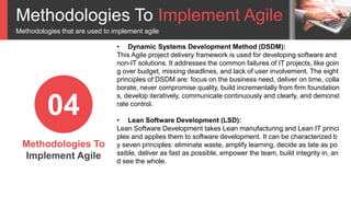Methodologies To Implement Agile
Methodologies that are used to implement agile
Methodologies To
Implement Agile
04
• Dynamic Systems Development Method (DSDM):
This Agile project delivery framework is used for developing software and
non-IT solutions. It addresses the common failures of IT projects, like goin
g over budget, missing deadlines, and lack of user involvement. The eight
principles of DSDM are: focus on the business need, deliver on time, colla
borate, never compromise quality, build incrementally from firm foundation
s, develop iteratively, communicate continuously and clearly, and demonst
rate control.
• Lean Software Development (LSD):
Lean Software Development takes Lean manufacturing and Lean IT princi
ples and applies them to software development. It can be characterized b
y seven principles: eliminate waste, amplify learning, decide as late as po
ssible, deliver as fast as possible, empower the team, build integrity in, an
d see the whole.
 