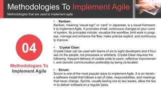 Methodologies To Implement Agile
Methodologies that are used to implement agile
Methodologies To
Implement Agile
04
• Kanban:
Kanban, meaning “visual sign” or “card” in Japanese, is a visual framewor
k to implement Agile. It promotes small, continuous changes to your curre
nt system. Its principles include: visualize the workflow, limit work in progr
ess, manage and enhance the flow, make policies explicit, and continuous
ly improve.
• Crystal Clear:
Crystal Clear can be used with teams of six to eight developers and it focu
ses on the people, not processes or artefacts. Crystal Clear requires the
following: frequent delivery of usable code to users, reflective improvemen
t, and osmotic communication preferably by being co-located.
• Scrum:
Scrum is one of the most popular ways to implement Agile. It is an iterativ
e software model that follows a set of roles, responsibilities, and meetings
that never change. Sprints, usually lasting one to two weeks, allow the tea
m to deliver software on a regular basis.
 