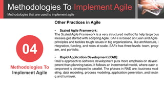 Methodologies To Implement Agile
Methodologies that are used to implement agile
Methodologies To
Implement Agile
04
Other Practices in Agile
• Scaled Agile Framework:
The Scaled Agile Framework is a very structured method to help large bus
inesses get started with adopting Agile. SAFe is based on Lean and Agile
principles and tackles tough issues in big organizations, like architecture, i
ntegration, funding, and roles at scale. SAFe has three levels: team, progr
am, and portfolio.
• Rapid Application Development (RAD):
RAD’s approach to software development puts more emphasis on develo
pment than planning tasks. It follows an incremental model, where each c
omponent is developed in parallel. The phases in RAD are: business mod
eling, data modeling, process modeling, application generation, and testin
g and turnover.
 