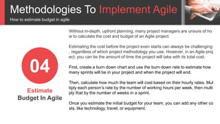Methodologies To Implement Agile
How to estimate budget in agile
Estimate
Budget In Agile
04
Without in-depth, upfront planning, many project managers are unsure of ho
w to calculate the cost and budget of an Agile project.
Estimating the cost before the project even starts can always be challenging
, regardless of which project methodology you use. However, in an Agile proj
ect, you can tie the amount of time the project will take with its total cost.
First, create a burn down chart and use the burn down rate to estimate how
many sprints will be in your project and when the project will end.
Then, calculate how much the team will cost based on their hourly rates. Mul
tiply each person’s rate by the number of working hours per week, then multi
ply that by the number of weeks in a sprint.
Once you estimate the initial budget for your team, you can add any other co
sts, like technology, travel, or equipment.
 