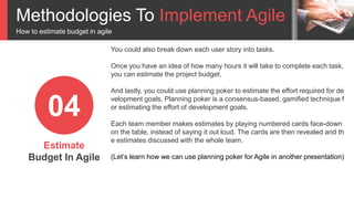 Methodologies To Implement Agile
How to estimate budget in agile
Estimate
Budget In Agile
04
You could also break down each user story into tasks.
Once you have an idea of how many hours it will take to complete each task,
you can estimate the project budget.
And lastly, you could use planning poker to estimate the effort required for de
velopment goals. Planning poker is a consensus-based, gamified technique f
or estimating the effort of development goals.
Each team member makes estimates by playing numbered cards face-down
on the table, instead of saying it out loud. The cards are then revealed and th
e estimates discussed with the whole team.
(Let’s learn how we can use planning poker for Agile in another presentation)
 