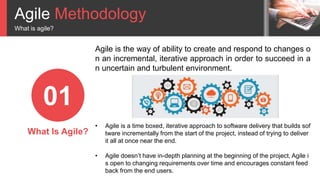 Agile Methodology
What is agile?
01
What Is Agile?
• Agile is a time boxed, iterative approach to software delivery that builds sof
tware incrementally from the start of the project, instead of trying to deliver
it all at once near the end.
• Agile doesn’t have in-depth planning at the beginning of the project, Agile i
s open to changing requirements over time and encourages constant feed
back from the end users.
Agile is the way of ability to create and respond to changes o
n an incremental, iterative approach in order to succeed in a
n uncertain and turbulent environment.
 