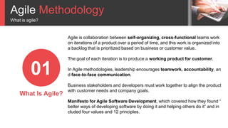 Agile Methodology
What is agile?
01
What Is Agile?
Agile is collaboration between self-organizing, cross-functional teams work
on iterations of a product over a period of time, and this work is organized into
a backlog that is prioritized based on business or customer value.
The goal of each iteration is to produce a working product for customer.
In Agile methodologies, leadership encourages teamwork, accountability, an
d face-to-face communication.
Business stakeholders and developers must work together to align the product
with customer needs and company goals.
Manifesto for Agile Software Development, which covered how they found “
better ways of developing software by doing it and helping others do it” and in
cluded four values and 12 principles.
 