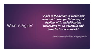 What is Agile?
“Agile is the ability to create and
respond to change. It is a way of
dealing with, and ultimately
succeeding in, an uncertain and
turbulent environment.”
https://www.agilealliance.org/agile101/
 