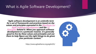 What is Agile Software Development?
“Agile software development is an umbrella term
for a set of frameworks and practices based on the
values and principles expressed in the Manifesto for
Agile Software Development and the 12
Principles behind it. When you approach software
development in a particular manner, it's generally
good to live by these values and principles and use
them to help figure out the right things to do given
your particular context.”
https://www.agilealliance.org/agile101/
 