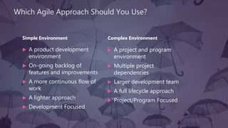 Which Agile Approach Should You Use?
Simple Environment
 A product development
environment
 On-going backlog of
features and improvements
 A more continuous flow of
work
 A lighter approach
 Development Focused
Complex Environment
 A project and program
environment
 Multiple project
dependencies
 Larger development team
 A full lifecycle approach
 Project/Program Focused
 