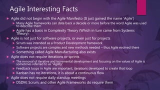 Agile Interesting Facts
 Agile did not begin with the Agile Manifesto (It just gained the name ‘Agile’)
 Many Agile frameworks can date back a decade or more before the word Agile was used
to describe them
 Agile has a basis in Complexity Theory (Which in turn came from Systems
Theory)
 Agile is not just for software projects, or even just for projects
 Scrum was intended as a Product Development framework
 Software projects are complex and new methods needed – thus Agile evolved there
 Something called Agile Manufacturing also exists
 Agile does not require iterations or sprints
 The removal of iterative and incremental development and focusing on the values of Agile is
sometimes referred to as “Agility”
 Feedback loops in Agile are important; iterations developed to create that loop
 Kanban has no iterations, it is about a continuous flow
 Agile does not require daily standup meetings
 DSDM, Scrum, and other Agile Frameworks do require them
 