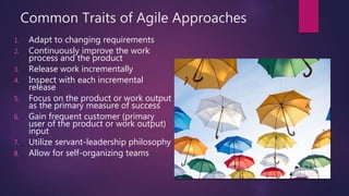 Common Traits of Agile Approaches
1. Adapt to changing requirements
2. Continuously improve the work
process and the product
3. Release work incrementally
4. Inspect with each incremental
release
5. Focus on the product or work output
as the primary measure of success
6. Gain frequent customer (primary
user of the product or work output)
input
7. Utilize servant-leadership philosophy
8. Allow for self-organizing teams
 