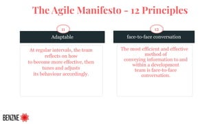 Adaptable
At regular intervals, the team
reflects on how
to become more effective, then
tunes and adjusts
its behaviour accordingly.
face-to-face conversation
The most efficient and effective
method of
conveying information to and
within a development
team is face-to-face
conversation.
11 12
The Agile Manifesto - 12 Principles
 