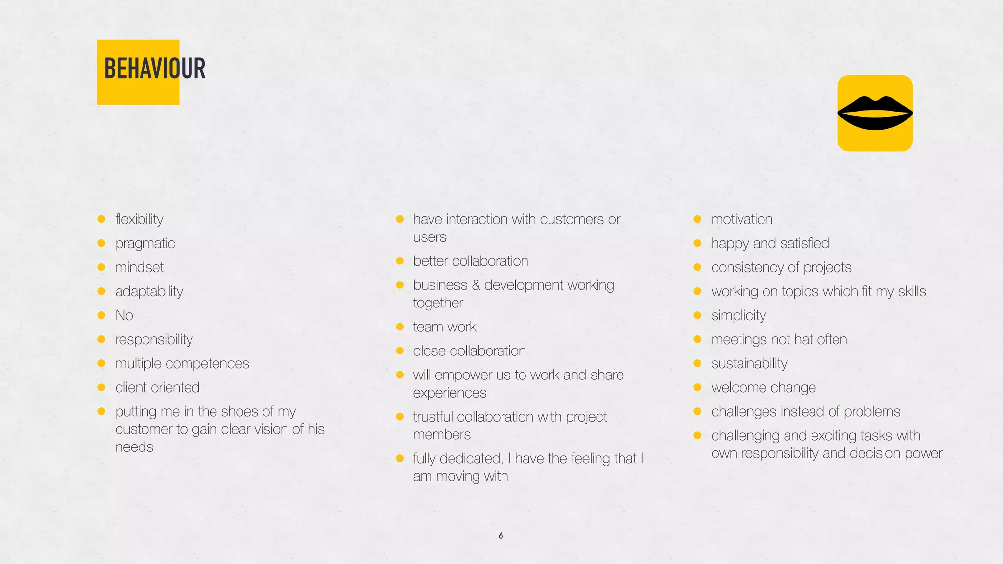 BEHAVIOUR
• ﬂexibility
• pragmatic
• mindset
• adaptability
• No
• responsibility
• multiple competences
• client oriented
• putting me in the shoes of my
customer to gain clear vision of his
needs
• have interaction with customers or
users
• better collaboration
• business & development working
together
• team work
• close collaboration
• will empower us to work and share
experiences
• trustful collaboration with project
members
• fully dedicated, I have the feeling that I
am moving with
• motivation
• happy and satisﬁed
• consistency of projects
• working on topics which ﬁt my skills
• simplicity
• meetings not hat often
• sustainability
• welcome change
• challenges instead of problems
• challenging and exciting tasks with
own responsibility and decision power
6
 