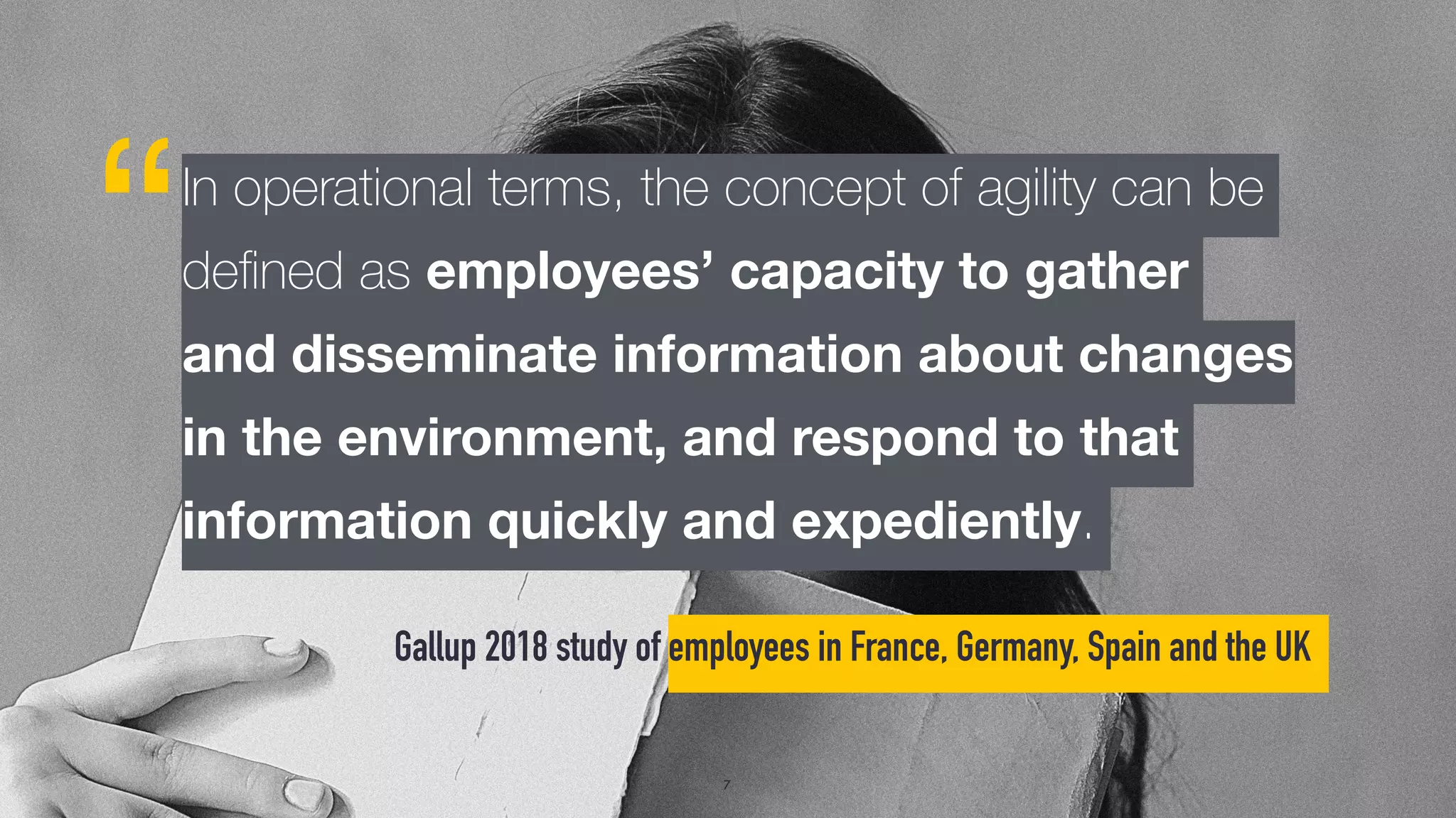 Gallup 2018 study of employees in France, Germany, Spain and the UK
“
7
In operational terms, the concept of agility can be
deﬁned as employees’ capacity to gather
and disseminate information about changes
in the environment, and respond to that
information quickly and expediently.
 
