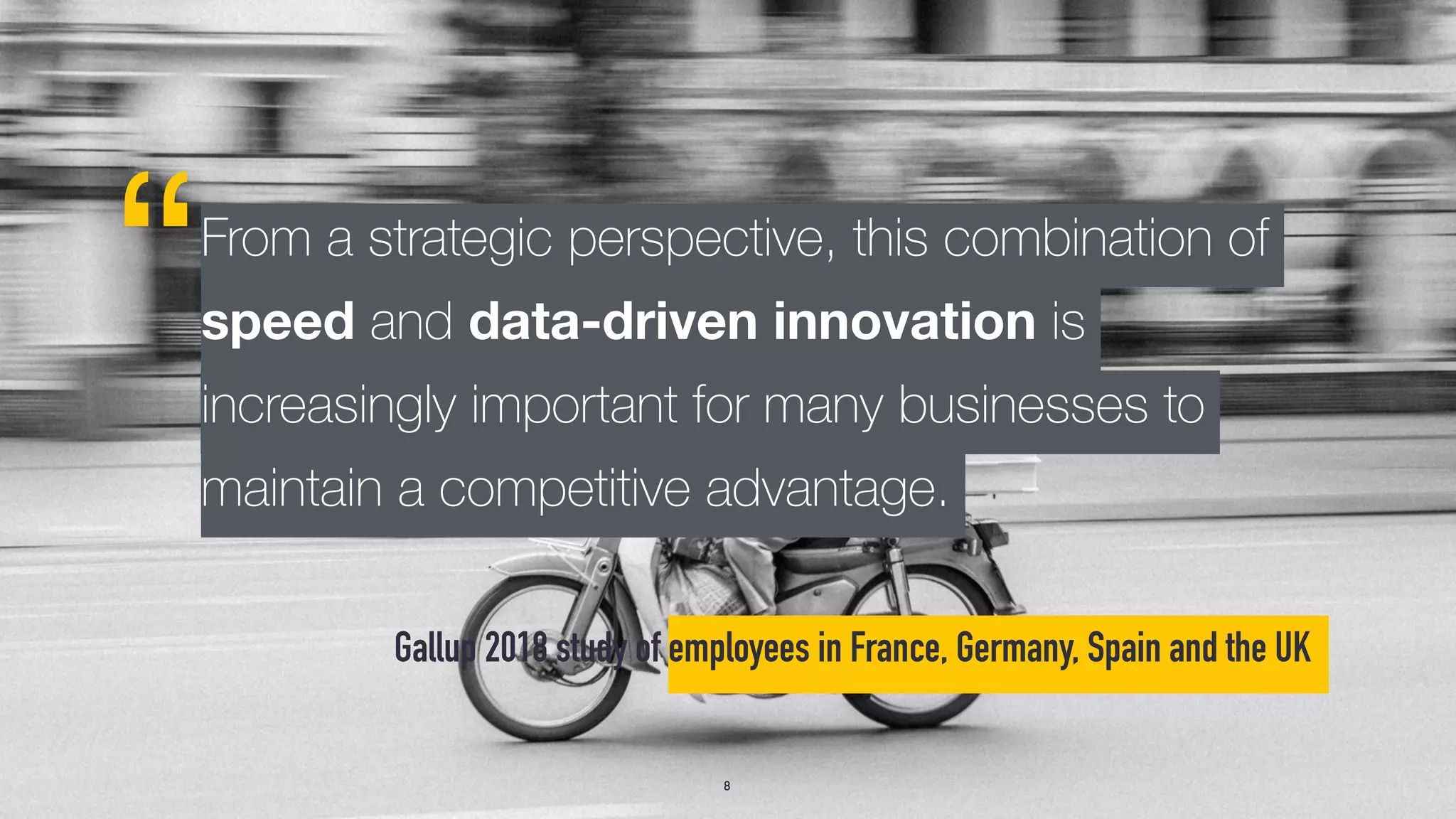 Gallup 2018 study of employees in France, Germany, Spain and the UK
“
8
From a strategic perspective, this combination of
speed and data-driven innovation is
increasingly important for many businesses to
maintain a competitive advantage.
 