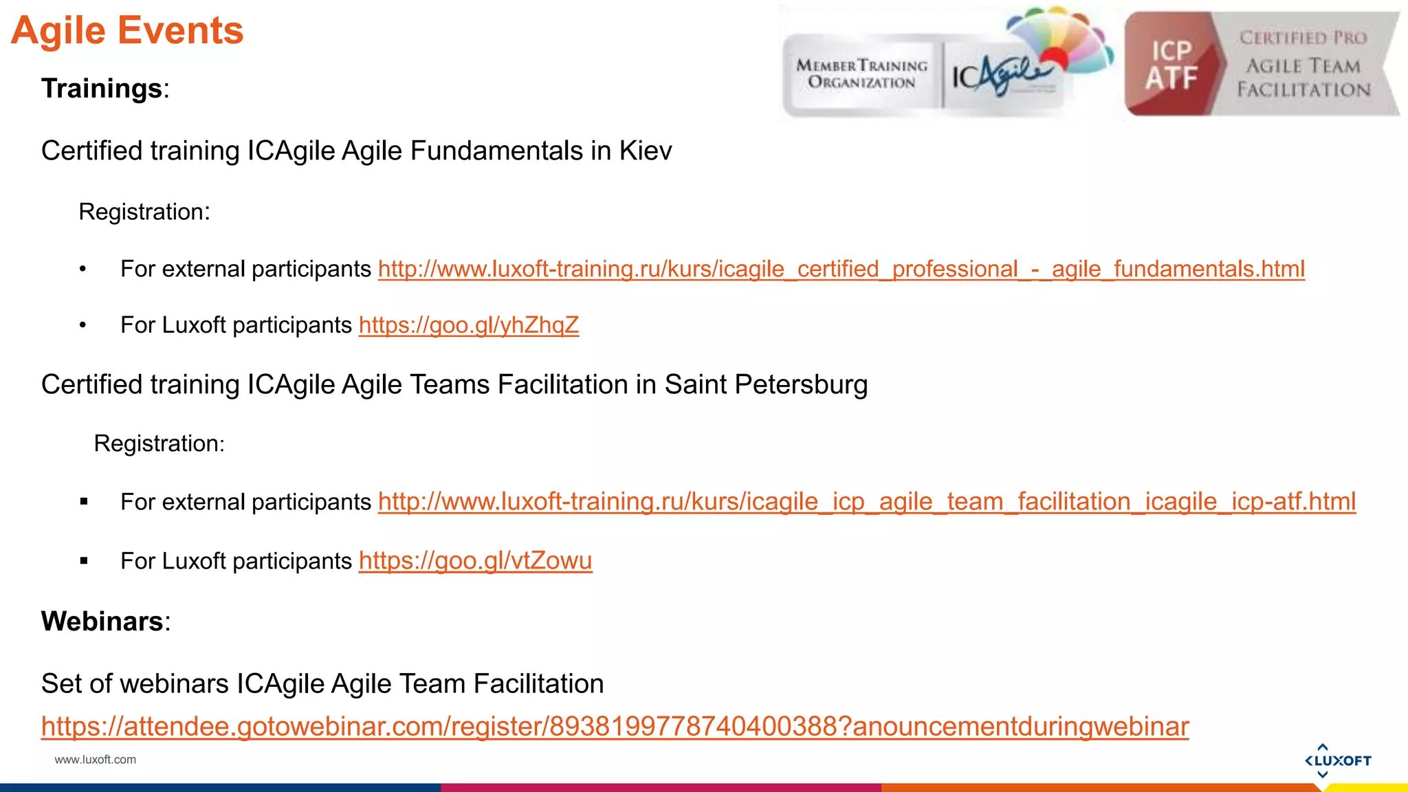 www.luxoft.com
Agile Events
Trainings:
Certified training ICAgile Agile Fundamentals in Kiev
Registration:
• For external participants http://www.luxoft-training.ru/kurs/icagile_certified_professional_-_agile_fundamentals.html
• For Luxoft participants https://goo.gl/yhZhqZ
Certified training ICAgile Agile Teams Facilitation in Saint Petersburg
Registration:
 For external participants http://www.luxoft-training.ru/kurs/icagile_icp_agile_team_facilitation_icagile_icp-atf.html
 For Luxoft participants https://goo.gl/vtZowu
Webinars:
Set of webinars ICAgile Agile Team Facilitation
https://attendee.gotowebinar.com/register/8938199778740400388?anouncementduringwebinar
 