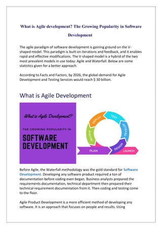 What is Agile development? The Growing Popularity in Software
Development
The agile paradigm of software development is gaining ground on the V-
shaped model. This paradigm is built on iterations and feedback, and it enables
rapid and effective modifications. The V-shaped model is a hybrid of the two
most prevalent models in use today: Agile and Waterfall. Below are some
statistics given for a better approach.
According to Facts and Factors, by 2026, the global demand for Agile
Development and Testing Services would reach $ 30 billion.
What is Agile Development
Before Agile, the Waterfall methodology was the gold standard for Software
Development. Developing any software product required a ton of
documentation before coding even began. Business analysts prepared the
requirements documentation, technical department then prepared their
technical requirement documentation from it. Then coding and testing come
to the floor.
Agile Product Development is a more efficient method of developing any
software. It is an approach that focuses on people and results. Using
 
