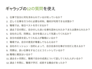 ギャラップの12の質問を使え	
 &nbsp;
1.  仕事で自分に何を求められているか知っているか？	
 &nbsp;
2.  正しく仕事を行うのに必要な材料、機材が利用できる状態か？	
 &nbsp;
3.  職場では、毎日ベストを尽くせるか？	
 &nbsp;
4.  過去７日の間に、自分のした良い仕事を認められたか？または褒められたか？	
 &nbsp;
5.  会社の上司、同僚は、自分を個人として気遣ってくれるか？	
 &nbsp;
6.  自分の成長を促してくれる人が職場にいるか？	
 &nbsp;
7.  職場では、自分の意見が尊重してもらえるか？	
 &nbsp;
8.  会社のミッション・目的によって、自分自身の仕事が大切だと思えるか？	
 &nbsp;
9.  同僚は、良い仕事をすることにコミットしているか？	
 &nbsp;
10. 職場に親友はいるか？	
 &nbsp;
11. 過去６ヶ月間に、職場で自分の成長について話してくれた人がいるか？	
 &nbsp;
12. 過去１年間に、職場で学び、成長する機会があったか？	
 &nbsp;
 