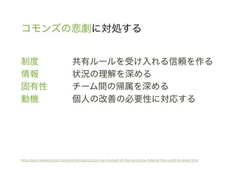 コモンズの悲劇に対処する	
 &nbsp;


制度                                 	
 &nbsp;共有ルールを受け入れる信頼を作る	
 &nbsp;
情報                                 	
 &nbsp;状況の理解を深める	
 &nbsp;
固有性                                	
 &nbsp;チーム間の帰属を深める	
 &nbsp;
動機                                 	
 &nbsp;個人の改善の必要性に対応する	
 &nbsp;




http://www.newscientist.com/article/mg20327225.700-&shy;‐triumph-&shy;‐of-&shy;‐the-&shy;‐commons-&shy;‐helping-&shy;‐the-&shy;‐world-&shy;‐to-&shy;‐share.html	
 &nbsp;
 