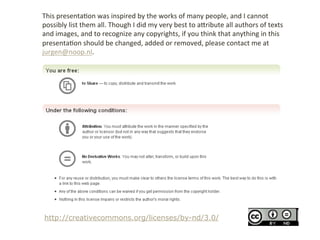 This	
 &nbsp;presenta>on	
 &nbsp;was	
 &nbsp;inspired	
 &nbsp;by	
 &nbsp;the	
 &nbsp;works	
 &nbsp;of	
 &nbsp;many	
 &nbsp;people,	
 &nbsp;and	
 &nbsp;I	
 &nbsp;cannot	
 &nbsp;
possibly	
 &nbsp;list	
 &nbsp;them	
 &nbsp;all.	
 &nbsp;Though	
 &nbsp;I	
 &nbsp;did	
 &nbsp;my	
 &nbsp;very	
 &nbsp;best	
 &nbsp;to	
 &nbsp;aBribute	
 &nbsp;all	
 &nbsp;authors	
 &nbsp;of	
 &nbsp;texts	
 &nbsp;
and	
 &nbsp;images,	
 &nbsp;and	
 &nbsp;to	
 &nbsp;recognize	
 &nbsp;any	
 &nbsp;copyrights,	
 &nbsp;if	
 &nbsp;you	
 &nbsp;think	
 &nbsp;that	
 &nbsp;anything	
 &nbsp;in	
 &nbsp;this	
 &nbsp;
presenta>on	
 &nbsp;should	
 &nbsp;be	
 &nbsp;changed,	
 &nbsp;added	
 &nbsp;or	
 &nbsp;removed,	
 &nbsp;please	
 &nbsp;contact	
 &nbsp;me	
 &nbsp;at	
 &nbsp;
jurgen@noop.nl.	
 &nbsp;




 http://creativecommons.org/licenses/by-nd/3.0/
 