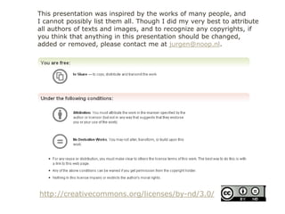 http://creativecommons.org/licenses/by-nd/3.0/
This presentation was inspired by the works of many people, and
I cannot possibly list them all. Though I did my very best to attribute
all authors of texts and images, and to recognize any copyrights, if
you think that anything in this presentation should be changed,
added or removed, please contact me at jurgen@noop.nl.
 