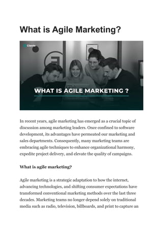 What is Agile Marketing?
In recent years, agile marketing has emerged as a crucial topic of
discussion among marketing leaders. Once confined to software
development, its advantages have permeated our marketing and
sales departments. Consequently, many marketing teams are
embracing agile techniques to enhance organizational harmony,
expedite project delivery, and elevate the quality of campaigns.
What is agile marketing?
Agile marketing is a strategic adaptation to how the internet,
advancing technologies, and shifting consumer expectations have
transformed conventional marketing methods over the last three
decades. Marketing teams no longer depend solely on traditional
media such as radio, television, billboards, and print to capture an
 
