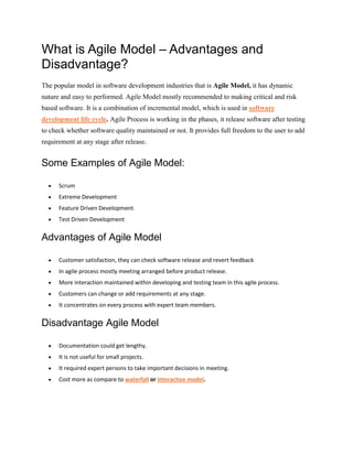 What is Agile Model – Advantages and
Disadvantage?
The popular model in software development industries that is Agile Model, it has dynamic
nature and easy to performed. Agile Model mostly recommended to making critical and risk
based software. It is a combination of incremental model, which is used in software
development life cycle. Agile Process is working in the phases, it release software after testing
to check whether software quality maintained or not. It provides full freedom to the user to add
requirement at any stage after release.
Some Examples of Agile Model:
 Scrum
 Extreme Development
 Feature Driven Development
 Test Driven Development
Advantages of Agile Model
 Customer satisfaction, they can check software release and revert feedback
 In agile process mostly meeting arranged before product release.
 More interaction maintained within developing and testing team in this agile process.
 Customers can change or add requirements at any stage.
 It concentrates on every process with expert team members.
Disadvantage Agile Model
 Documentation could get lengthy.
 It is not useful for small projects.
 It required expert persons to take important decisions in meeting.
 Cost more as compare to waterfall or interactive model.
 