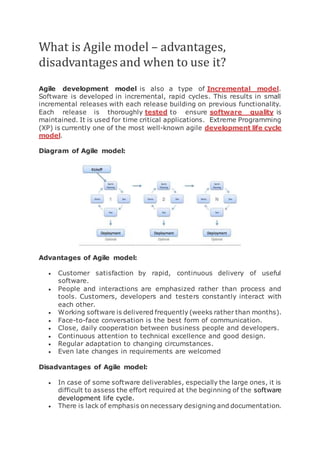 What is Agile model – advantages,
disadvantages and when to use it?
Agile development model is also a type of Incremental model.
Software is developed in incremental, rapid cycles. This results in small
incremental releases with each release building on previous functionality.
Each release is thoroughly tested to ensure software quality is
maintained. It is used for time critical applications. Extreme Programming
(XP) is currently one of the most well-known agile development life cycle
model.
Diagram of Agile model:
Advantages of Agile model:
 Customer satisfaction by rapid, continuous delivery of useful
software.
 People and interactions are emphasized rather than process and
tools. Customers, developers and testers constantly interact with
each other.
 Working software is delivered frequently (weeks rather than months).
 Face-to-face conversation is the best form of communication.
 Close, daily cooperation between business people and developers.
 Continuous attention to technical excellence and good design.
 Regular adaptation to changing circumstances.
 Even late changes in requirements are welcomed
Disadvantages of Agile model:
 In case of some software deliverables, especially the large ones, it is
difficult to assess the effort required at the beginning of the software
development life cycle.
 There is lack of emphasis on necessary designing and documentation.
 