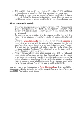  The project can easily get taken off track if the customer
representative is not clear what final outcome that they want.
 Only senior programmers are capable of taking the kind of decisions
required during the development process. Hence it has no place for
newbie programmers, unless combined with experienced resources.
When to use agile model:
 When new changes are needed to be implemented. The freedom agile
gives to change is very important. New changes can be implemented
at very little cost because of the frequency of new increments that
are produced.
 To implement a new feature the developers need to lose only the
work of a few days, or even only hours, to roll back and implement
it.
 Unlike the waterfall model in agile model very limited planning is
required to get started with the project. Agile assumes that the end
users’ needs are ever changing in a dynamic business and IT world.
Changes can be discussed and features can be newly effected or
removed based on feedback. This effectively gives the customer the
finished system they want or need.
 Both system developers and stakeholders alike, find they also get
more freedom of time and options than if the software was developed
in a more rigid sequential way. Having options gives them the ability
to leave important decisions until more or better data or even entire
hosting programs are available; meaning the project can continue to
move forward without fear of reaching a sudden standstill.
You can refer to our introduction to Agile Methodology if you would like
to understand Agile better however, the above information is sufficient for
the ISTQB Foundation Level exam.
 