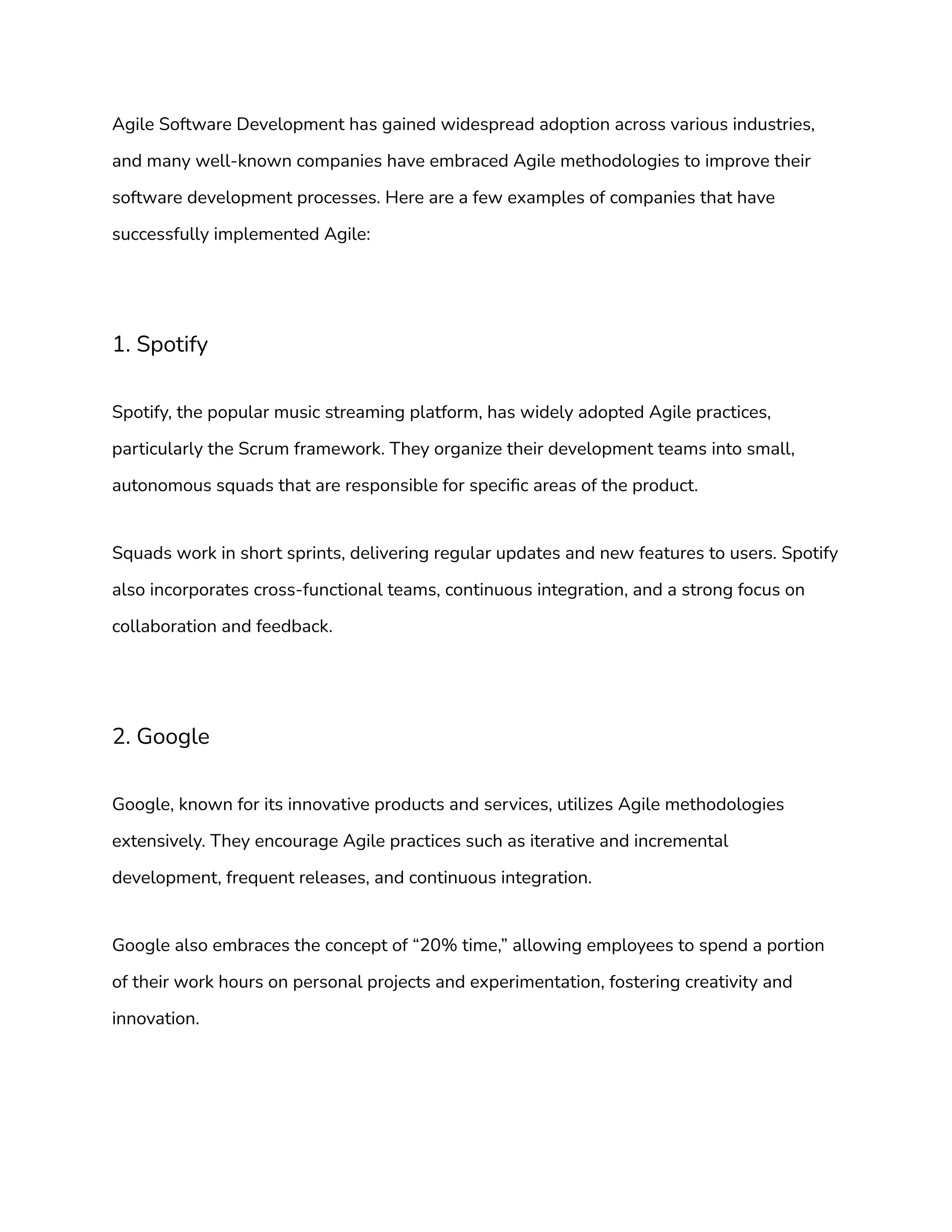 Agile Software Development has gained widespread adoption across various industries,
and many well-known companies have embraced Agile methodologies to improve their
software development processes. Here are a few examples of companies that have
successfully implemented Agile:
1. Spotify
Spotify, the popular music streaming platform, has widely adopted Agile practices,
particularly the Scrum framework. They organize their development teams into small,
autonomous squads that are responsible for specific areas of the product.
Squads work in short sprints, delivering regular updates and new features to users. Spotify
also incorporates cross-functional teams, continuous integration, and a strong focus on
collaboration and feedback.
2. Google
Google, known for its innovative products and services, utilizes Agile methodologies
extensively. They encourage Agile practices such as iterative and incremental
development, frequent releases, and continuous integration.
Google also embraces the concept of “20% time,” allowing employees to spend a portion
of their work hours on personal projects and experimentation, fostering creativity and
innovation.
 