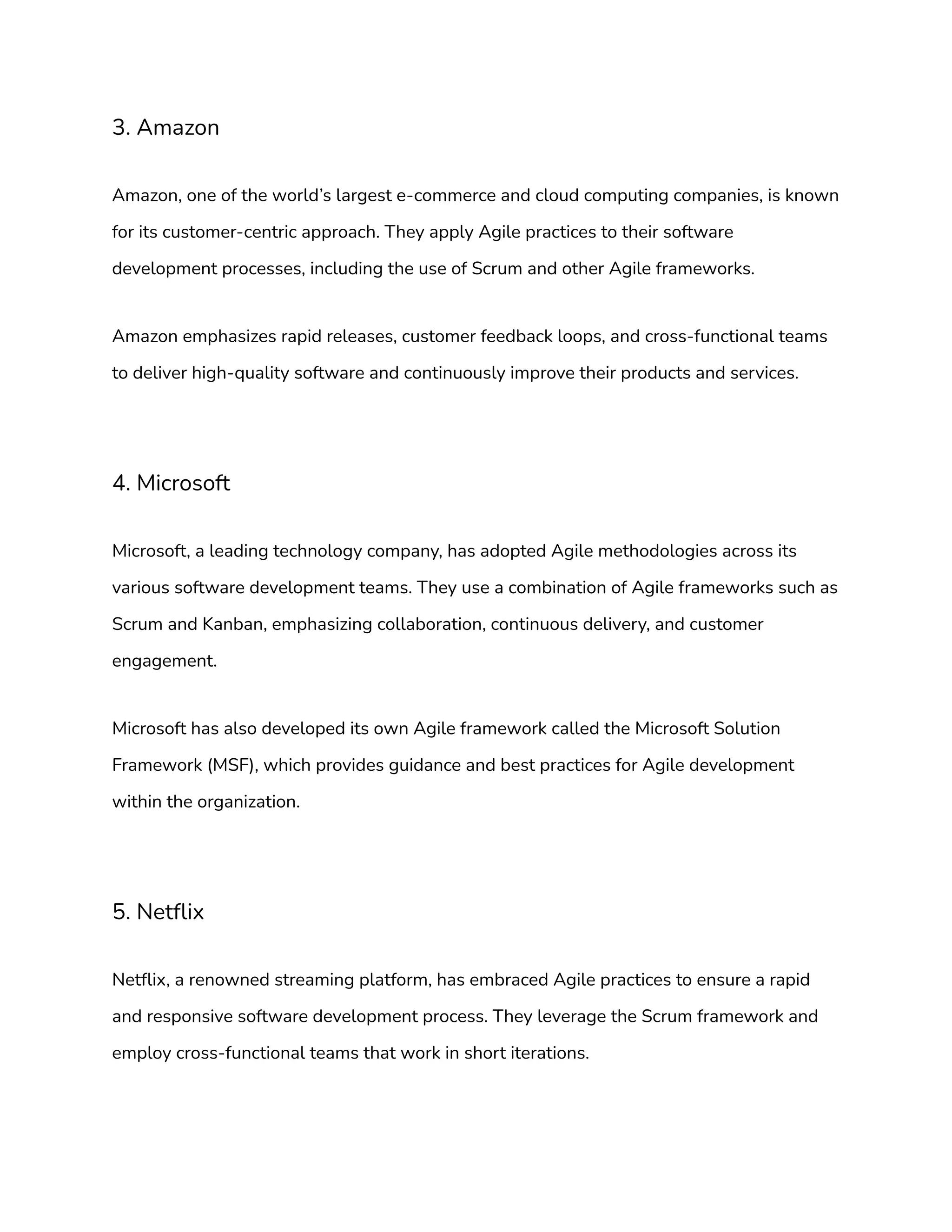 3. Amazon
Amazon, one of the world’s largest e-commerce and cloud computing companies, is known
for its customer-centric approach. They apply Agile practices to their software
development processes, including the use of Scrum and other Agile frameworks.
Amazon emphasizes rapid releases, customer feedback loops, and cross-functional teams
to deliver high-quality software and continuously improve their products and services.
4. Microsoft
Microsoft, a leading technology company, has adopted Agile methodologies across its
various software development teams. They use a combination of Agile frameworks such as
Scrum and Kanban, emphasizing collaboration, continuous delivery, and customer
engagement.
Microsoft has also developed its own Agile framework called the Microsoft Solution
Framework (MSF), which provides guidance and best practices for Agile development
within the organization.
5. Netflix
Netflix, a renowned streaming platform, has embraced Agile practices to ensure a rapid
and responsive software development process. They leverage the Scrum framework and
employ cross-functional teams that work in short iterations.
 
