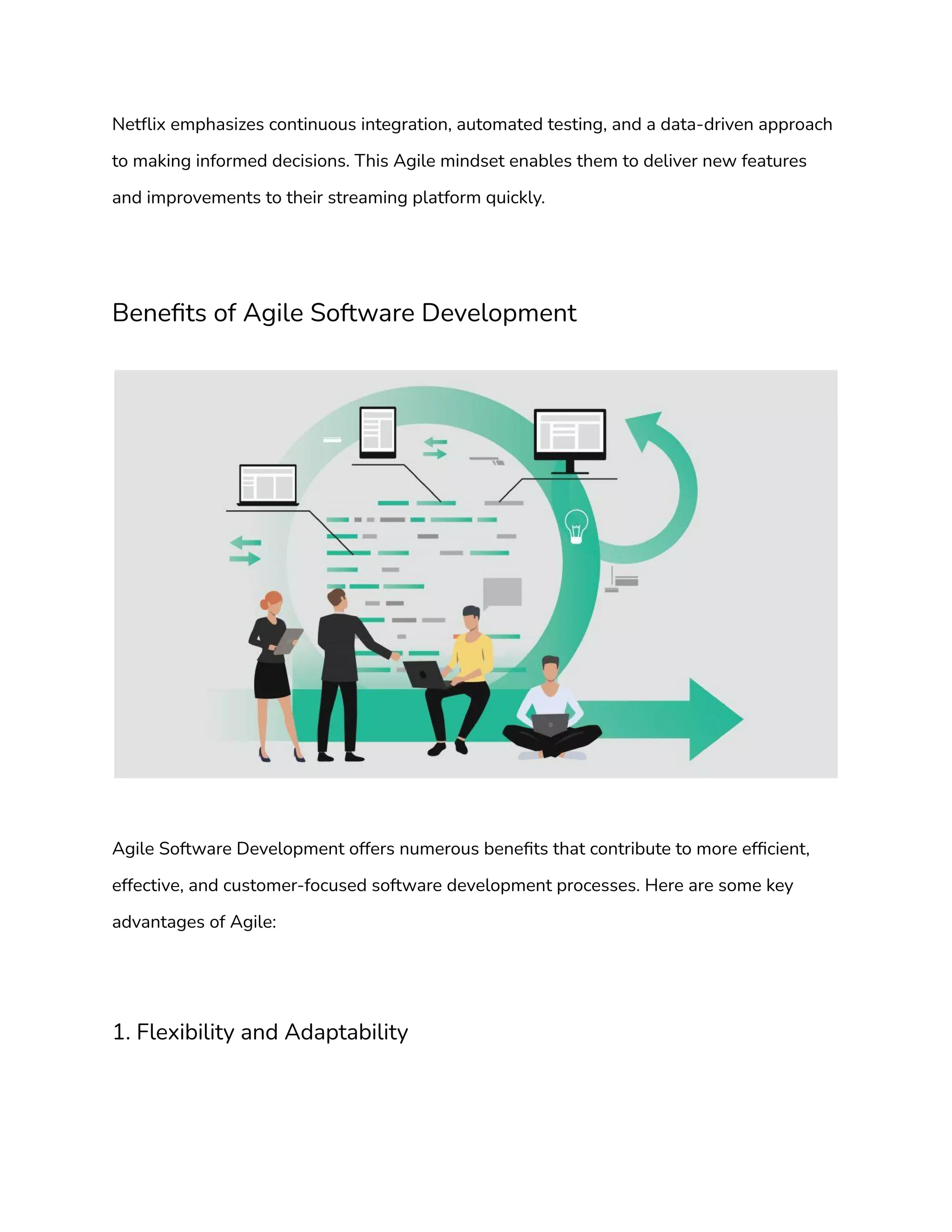 Netflix emphasizes continuous integration, automated testing, and a data-driven approach
to making informed decisions. This Agile mindset enables them to deliver new features
and improvements to their streaming platform quickly.
Benefits of Agile Software Development
Agile Software Development offers numerous benefits that contribute to more efficient,
effective, and customer-focused software development processes. Here are some key
advantages of Agile:
1. Flexibility and Adaptability
 