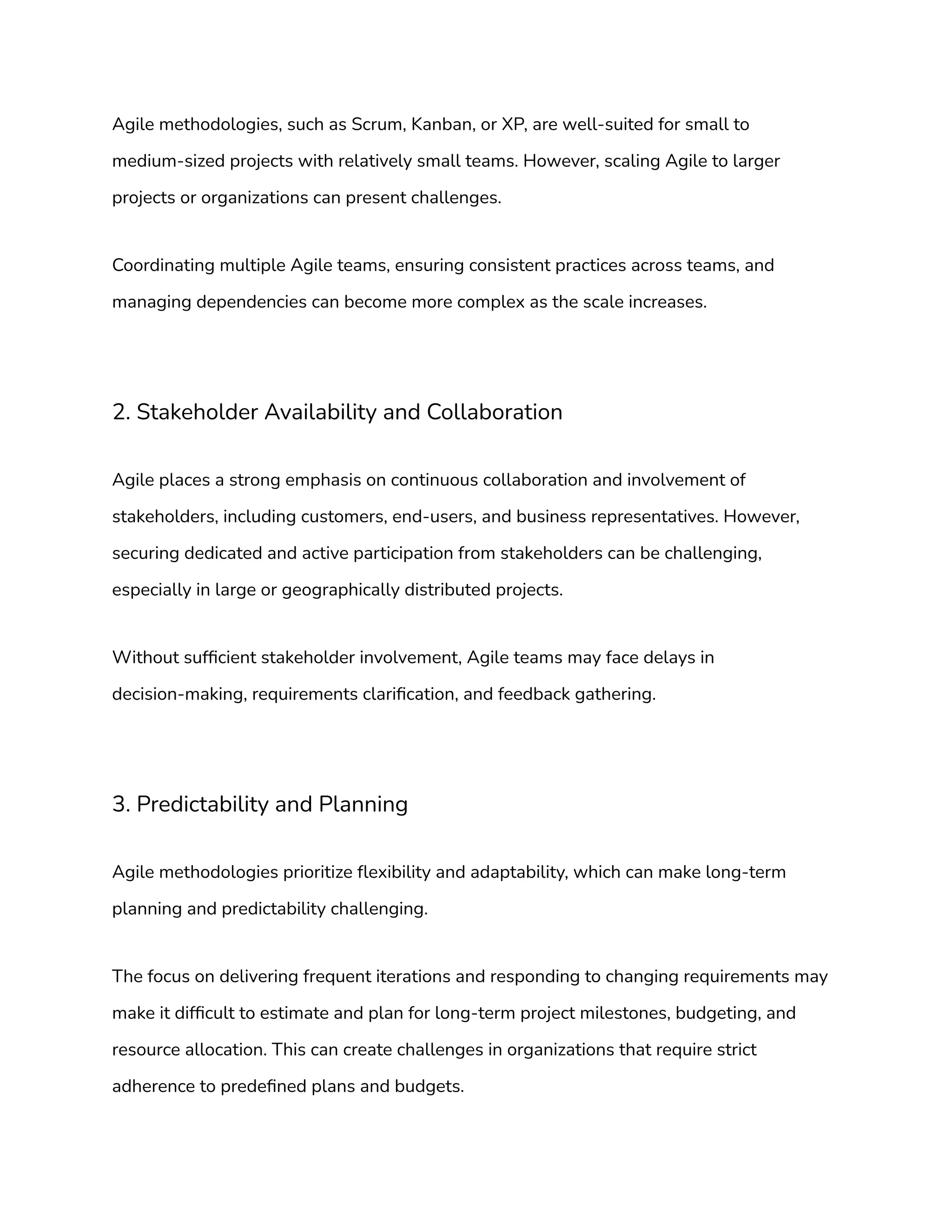 Agile methodologies, such as Scrum, Kanban, or XP, are well-suited for small to
medium-sized projects with relatively small teams. However, scaling Agile to larger
projects or organizations can present challenges.
Coordinating multiple Agile teams, ensuring consistent practices across teams, and
managing dependencies can become more complex as the scale increases.
2. Stakeholder Availability and Collaboration
Agile places a strong emphasis on continuous collaboration and involvement of
stakeholders, including customers, end-users, and business representatives. However,
securing dedicated and active participation from stakeholders can be challenging,
especially in large or geographically distributed projects.
Without sufficient stakeholder involvement, Agile teams may face delays in
decision-making, requirements clarification, and feedback gathering.
3. Predictability and Planning
Agile methodologies prioritize flexibility and adaptability, which can make long-term
planning and predictability challenging.
The focus on delivering frequent iterations and responding to changing requirements may
make it difficult to estimate and plan for long-term project milestones, budgeting, and
resource allocation. This can create challenges in organizations that require strict
adherence to predefined plans and budgets.
 