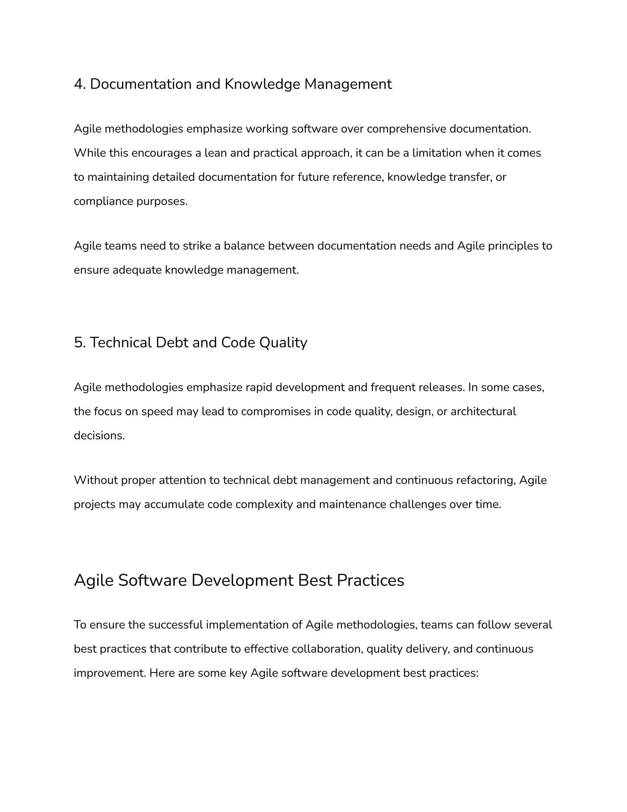 4. Documentation and Knowledge Management
Agile methodologies emphasize working software over comprehensive documentation.
While this encourages a lean and practical approach, it can be a limitation when it comes
to maintaining detailed documentation for future reference, knowledge transfer, or
compliance purposes.
Agile teams need to strike a balance between documentation needs and Agile principles to
ensure adequate knowledge management.
5. Technical Debt and Code Quality
Agile methodologies emphasize rapid development and frequent releases. In some cases,
the focus on speed may lead to compromises in code quality, design, or architectural
decisions.
Without proper attention to technical debt management and continuous refactoring, Agile
projects may accumulate code complexity and maintenance challenges over time.
Agile Software Development Best Practices
To ensure the successful implementation of Agile methodologies, teams can follow several
best practices that contribute to effective collaboration, quality delivery, and continuous
improvement. Here are some key Agile software development best practices:
 