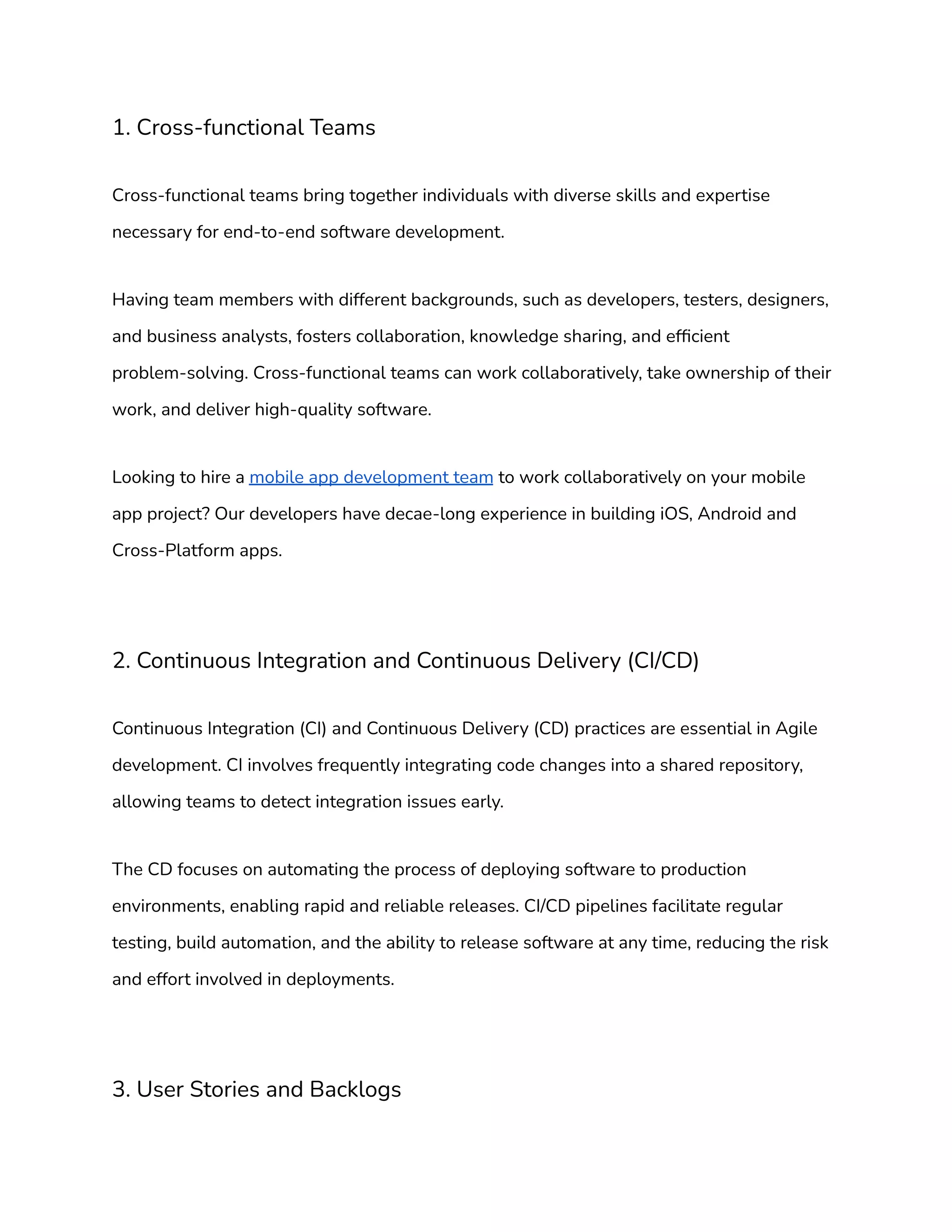 1. Cross-functional Teams
Cross-functional teams bring together individuals with diverse skills and expertise
necessary for end-to-end software development.
Having team members with different backgrounds, such as developers, testers, designers,
and business analysts, fosters collaboration, knowledge sharing, and efficient
problem-solving. Cross-functional teams can work collaboratively, take ownership of their
work, and deliver high-quality software.
Looking to hire a mobile app development team to work collaboratively on your mobile
app project? Our developers have decae-long experience in building iOS, Android and
Cross-Platform apps.
2. Continuous Integration and Continuous Delivery (CI/CD)
Continuous Integration (CI) and Continuous Delivery (CD) practices are essential in Agile
development. CI involves frequently integrating code changes into a shared repository,
allowing teams to detect integration issues early.
The CD focuses on automating the process of deploying software to production
environments, enabling rapid and reliable releases. CI/CD pipelines facilitate regular
testing, build automation, and the ability to release software at any time, reducing the risk
and effort involved in deployments.
3. User Stories and Backlogs
 