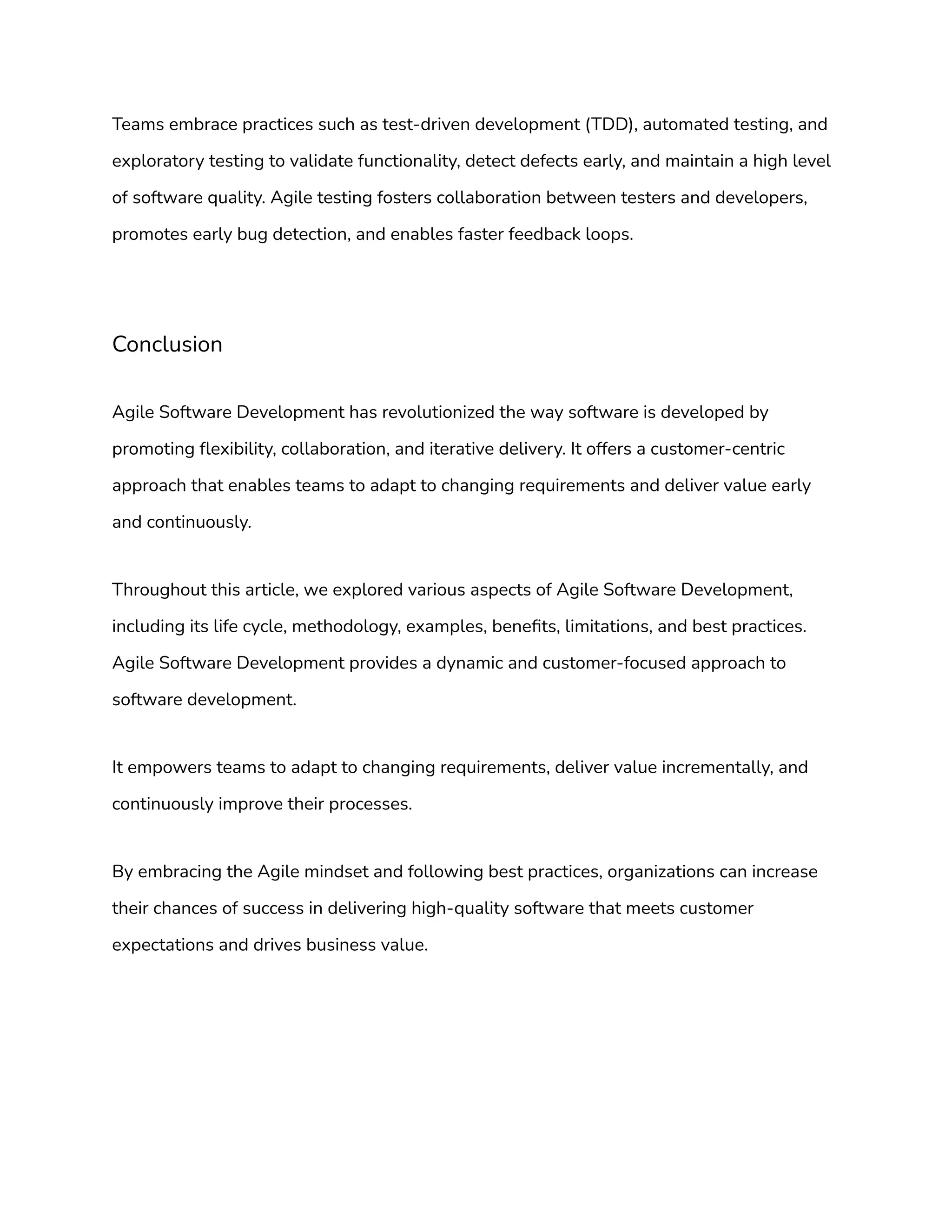 Teams embrace practices such as test-driven development (TDD), automated testing, and
exploratory testing to validate functionality, detect defects early, and maintain a high level
of software quality. Agile testing fosters collaboration between testers and developers,
promotes early bug detection, and enables faster feedback loops.
Conclusion
Agile Software Development has revolutionized the way software is developed by
promoting flexibility, collaboration, and iterative delivery. It offers a customer-centric
approach that enables teams to adapt to changing requirements and deliver value early
and continuously.
Throughout this article, we explored various aspects of Agile Software Development,
including its life cycle, methodology, examples, benefits, limitations, and best practices.
Agile Software Development provides a dynamic and customer-focused approach to
software development.
It empowers teams to adapt to changing requirements, deliver value incrementally, and
continuously improve their processes.
By embracing the Agile mindset and following best practices, organizations can increase
their chances of success in delivering high-quality software that meets customer
expectations and drives business value.
 