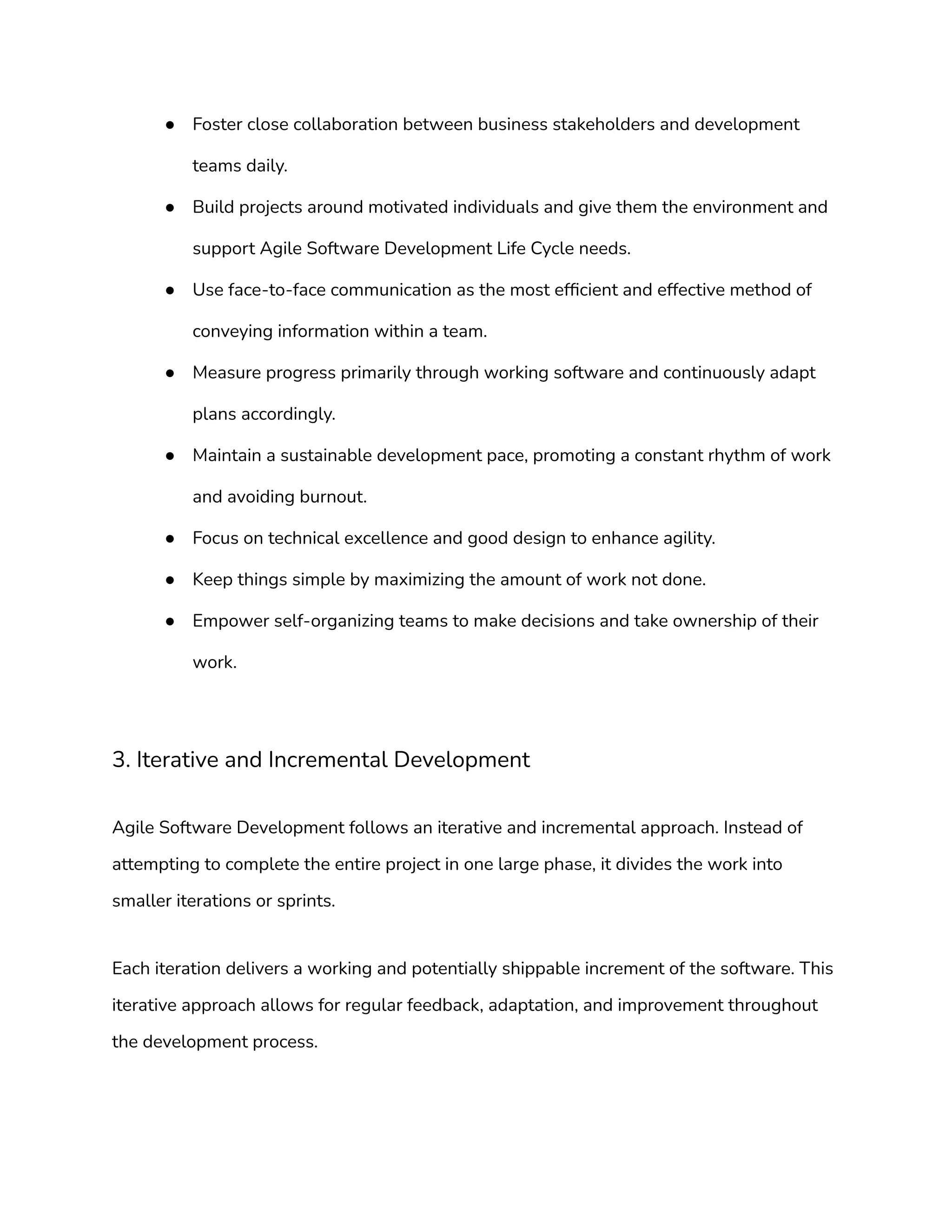 ● Foster close collaboration between business stakeholders and development
teams daily.
● Build projects around motivated individuals and give them the environment and
support Agile Software Development Life Cycle needs.
● Use face-to-face communication as the most efficient and effective method of
conveying information within a team.
● Measure progress primarily through working software and continuously adapt
plans accordingly.
● Maintain a sustainable development pace, promoting a constant rhythm of work
and avoiding burnout.
● Focus on technical excellence and good design to enhance agility.
● Keep things simple by maximizing the amount of work not done.
● Empower self-organizing teams to make decisions and take ownership of their
work.
3. Iterative and Incremental Development
Agile Software Development follows an iterative and incremental approach. Instead of
attempting to complete the entire project in one large phase, it divides the work into
smaller iterations or sprints.
Each iteration delivers a working and potentially shippable increment of the software. This
iterative approach allows for regular feedback, adaptation, and improvement throughout
the development process.
 