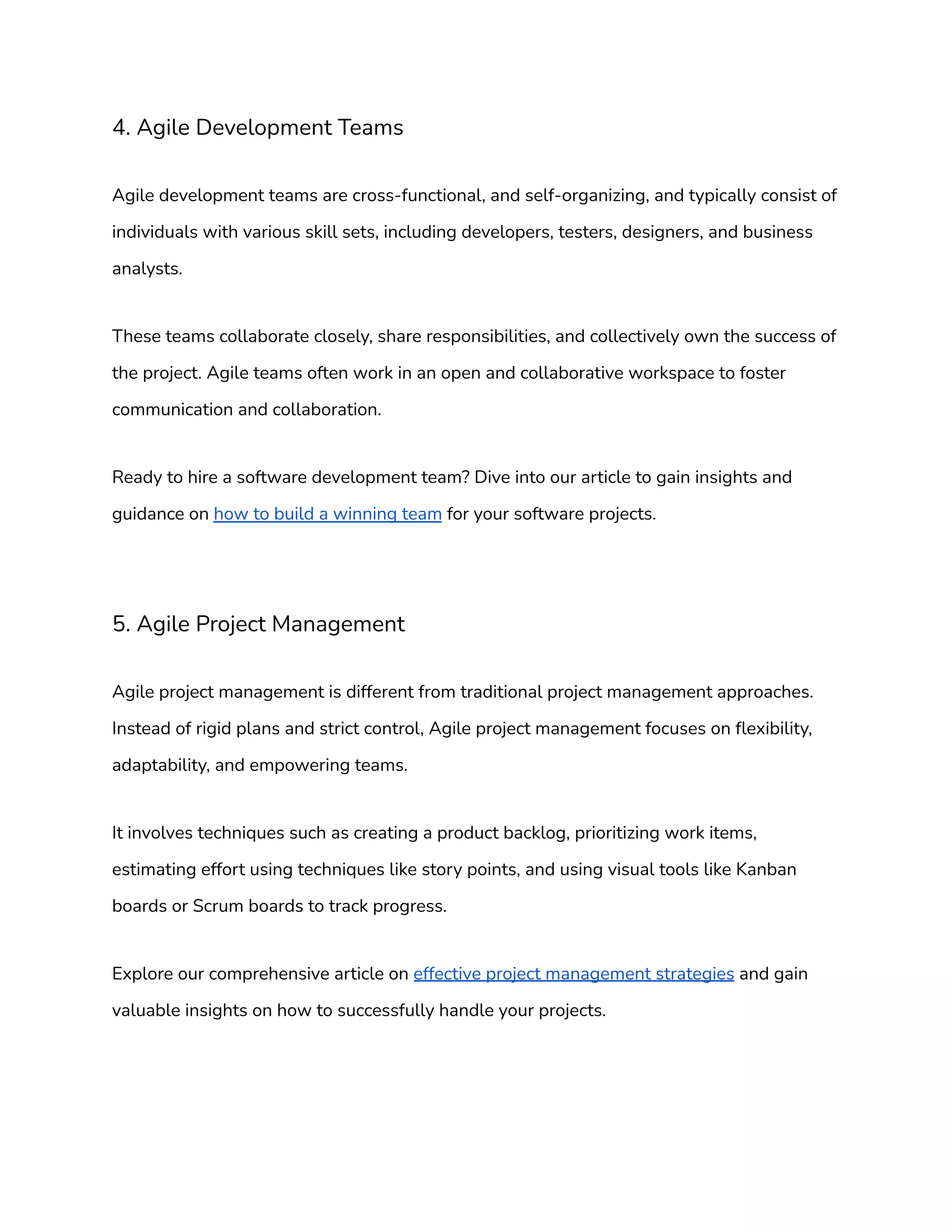 4. Agile Development Teams
Agile development teams are cross-functional, and self-organizing, and typically consist of
individuals with various skill sets, including developers, testers, designers, and business
analysts.
These teams collaborate closely, share responsibilities, and collectively own the success of
the project. Agile teams often work in an open and collaborative workspace to foster
communication and collaboration.
Ready to hire a software development team? Dive into our article to gain insights and
guidance on how to build a winning team for your software projects.
5. Agile Project Management
Agile project management is different from traditional project management approaches.
Instead of rigid plans and strict control, Agile project management focuses on flexibility,
adaptability, and empowering teams.
It involves techniques such as creating a product backlog, prioritizing work items,
estimating effort using techniques like story points, and using visual tools like Kanban
boards or Scrum boards to track progress.
Explore our comprehensive article on effective project management strategies and gain
valuable insights on how to successfully handle your projects.
 