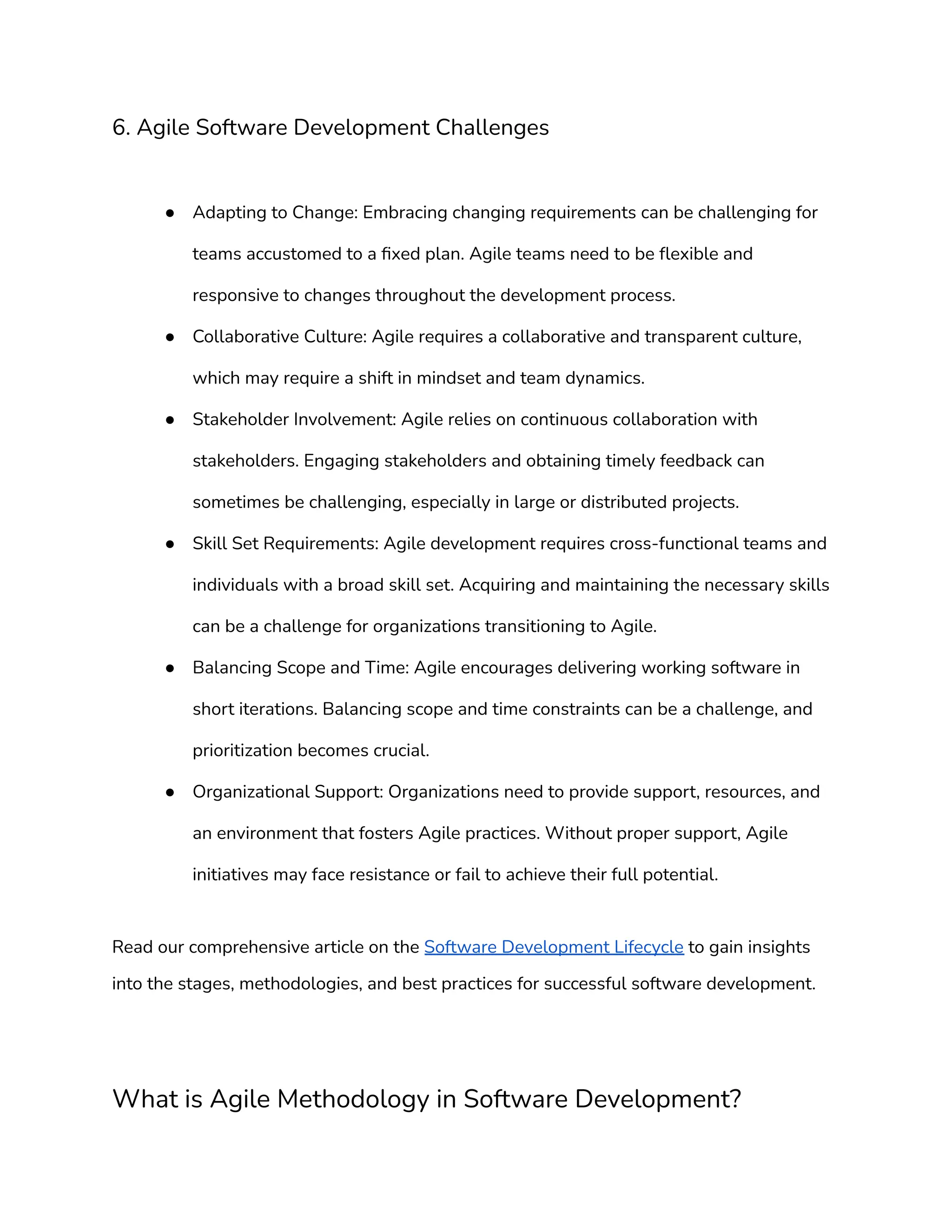 6. Agile Software Development Challenges
● Adapting to Change: Embracing changing requirements can be challenging for
teams accustomed to a fixed plan. Agile teams need to be flexible and
responsive to changes throughout the development process.
● Collaborative Culture: Agile requires a collaborative and transparent culture,
which may require a shift in mindset and team dynamics.
● Stakeholder Involvement: Agile relies on continuous collaboration with
stakeholders. Engaging stakeholders and obtaining timely feedback can
sometimes be challenging, especially in large or distributed projects.
● Skill Set Requirements: Agile development requires cross-functional teams and
individuals with a broad skill set. Acquiring and maintaining the necessary skills
can be a challenge for organizations transitioning to Agile.
● Balancing Scope and Time: Agile encourages delivering working software in
short iterations. Balancing scope and time constraints can be a challenge, and
prioritization becomes crucial.
● Organizational Support: Organizations need to provide support, resources, and
an environment that fosters Agile practices. Without proper support, Agile
initiatives may face resistance or fail to achieve their full potential.
Read our comprehensive article on the Software Development Lifecycle to gain insights
into the stages, methodologies, and best practices for successful software development.
What is Agile Methodology in Software Development?
 