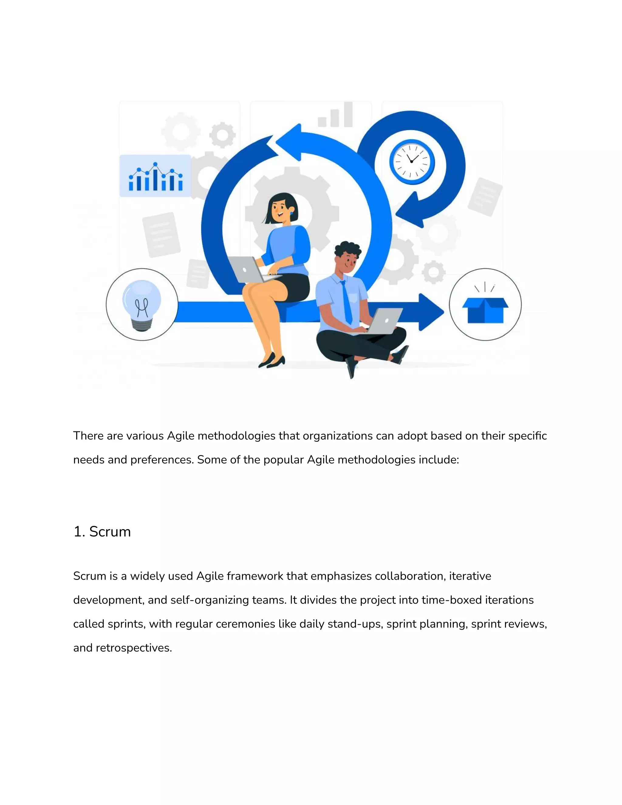 There are various Agile methodologies that organizations can adopt based on their specific
needs and preferences. Some of the popular Agile methodologies include:
1. Scrum
Scrum is a widely used Agile framework that emphasizes collaboration, iterative
development, and self-organizing teams. It divides the project into time-boxed iterations
called sprints, with regular ceremonies like daily stand-ups, sprint planning, sprint reviews,
and retrospectives.
 