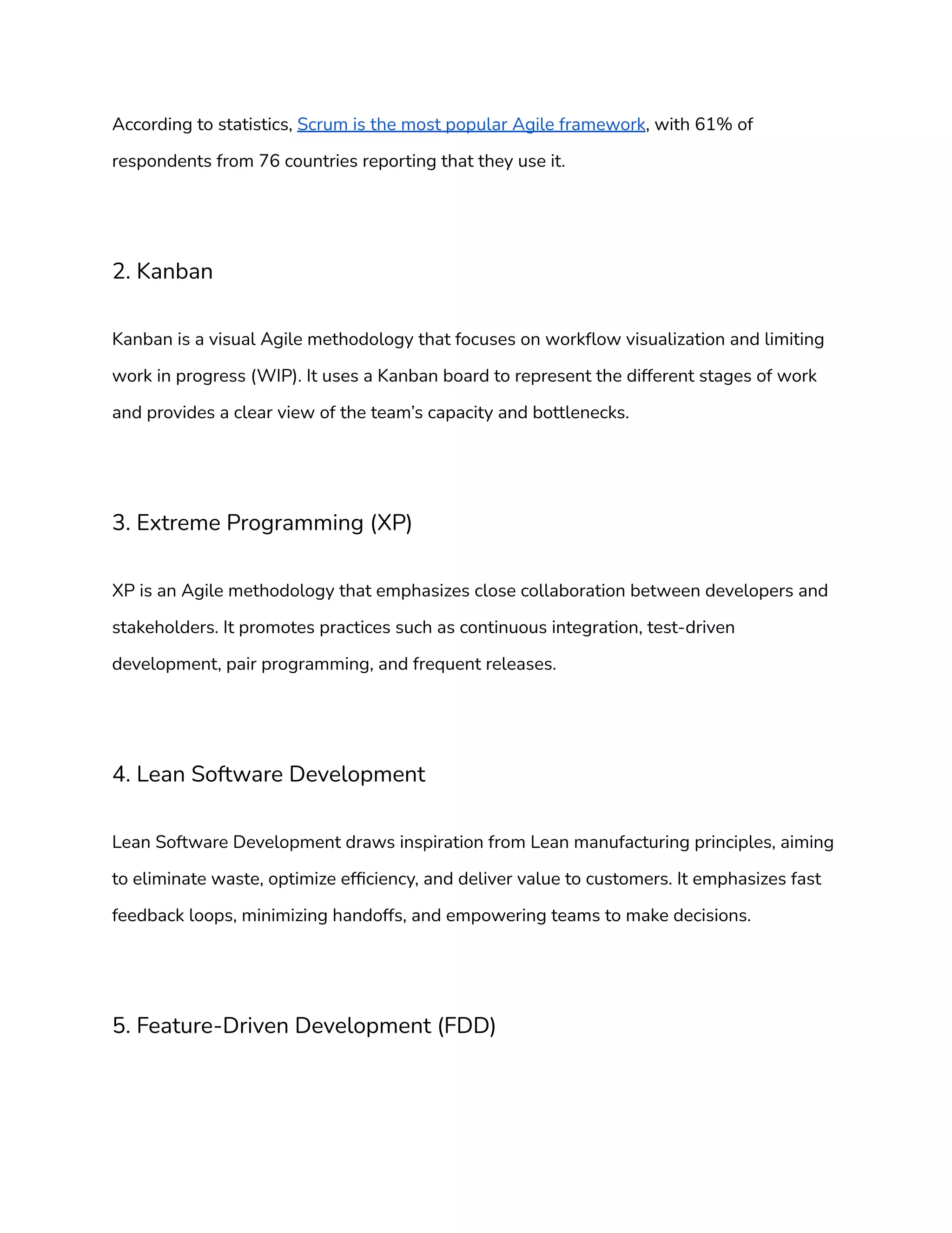 According to statistics, Scrum is the most popular Agile framework, with 61% of
respondents from 76 countries reporting that they use it.
2. Kanban
Kanban is a visual Agile methodology that focuses on workflow visualization and limiting
work in progress (WIP). It uses a Kanban board to represent the different stages of work
and provides a clear view of the team’s capacity and bottlenecks.
3. Extreme Programming (XP)
XP is an Agile methodology that emphasizes close collaboration between developers and
stakeholders. It promotes practices such as continuous integration, test-driven
development, pair programming, and frequent releases.
4. Lean Software Development
Lean Software Development draws inspiration from Lean manufacturing principles, aiming
to eliminate waste, optimize efficiency, and deliver value to customers. It emphasizes fast
feedback loops, minimizing handoffs, and empowering teams to make decisions.
5. Feature-Driven Development (FDD)
 