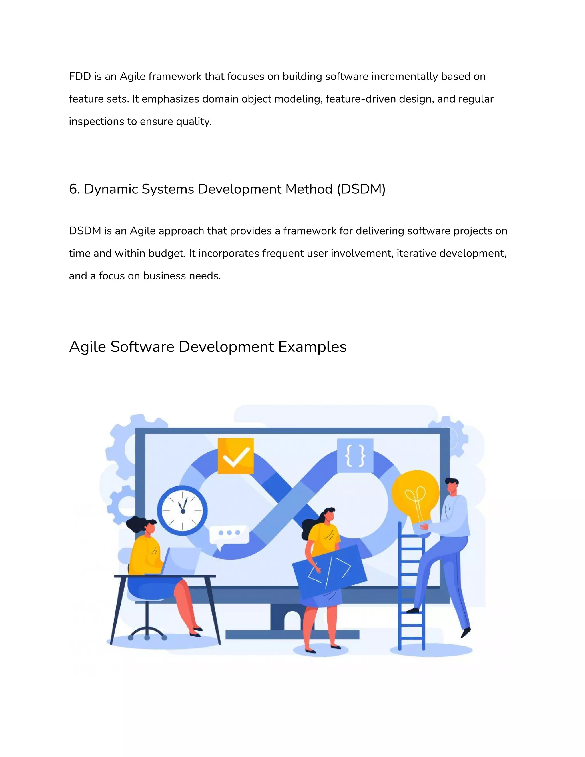 FDD is an Agile framework that focuses on building software incrementally based on
feature sets. It emphasizes domain object modeling, feature-driven design, and regular
inspections to ensure quality.
6. Dynamic Systems Development Method (DSDM)
DSDM is an Agile approach that provides a framework for delivering software projects on
time and within budget. It incorporates frequent user involvement, iterative development,
and a focus on business needs.
Agile Software Development Examples
 