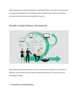 Netflix emphasizes continuous integration, automated testing, and a data-driven approach
to making informed decisions. This Agile mindset enables them to deliver new features
and improvements to their streaming platform quickly.
Benefits of Agile Software Development
Agile Software Development offers numerous benefits that contribute to more efficient,
effective, and customer-focused software development processes. Here are some key
advantages of Agile:
1. Flexibility and Adaptability
 